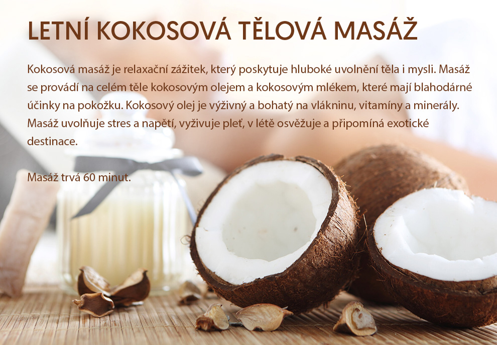 LETNÍ KOKOSOVÁ TĚLOVÁ MASÁŽ - 60 minut
        Kokosová masáž je relaxační zážitek, který poskytuje hluboké uvolnění těla i mysli. Masáž se provádí na celém těle kokosovým olejem a kokosovým mlékem, které mají blahodárné účinky na pokožku. Kokosový olej je výživný a bohatý na vlákninu, vitamíny a minerály. Masáž uvolňuje stres a napětí, vyživuje pleť, v létě osvěžuje a připomíná exotické destinace.
        Masáž trvá 60 minut.